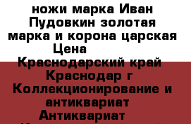  ножи марка Иван Пудовкин золотая марка и корона царская › Цена ­ 17 000 - Краснодарский край, Краснодар г. Коллекционирование и антиквариат » Антиквариат   . Краснодарский край